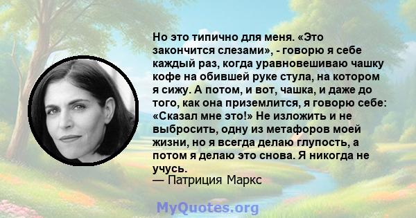 Но это типично для меня. «Это закончится слезами», - говорю я себе каждый раз, когда уравновешиваю чашку кофе на обившей руке стула, на котором я сижу. А потом, и вот, чашка, и даже до того, как она приземлится, я