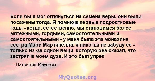 Если бы я мог оглянуться на семена веры, они были посажены тогда. Я помню в первые подростковые годы - когда, естественно, мы становимся более мятежными, гордыми, самостоятельными и самостоятельными - у меня была эта