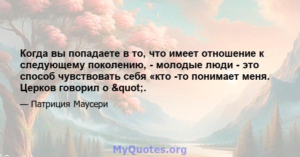 Когда вы попадаете в то, что имеет отношение к следующему поколению, - молодые люди - это способ чувствовать себя «кто -то понимает меня. Церков говорил о ".