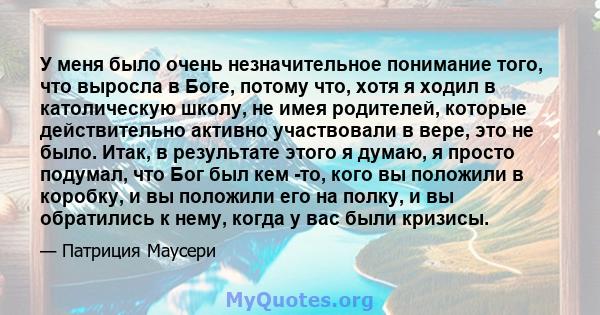 У меня было очень незначительное понимание того, что выросла в Боге, потому что, хотя я ходил в католическую школу, не имея родителей, которые действительно активно участвовали в вере, это не было. Итак, в результате