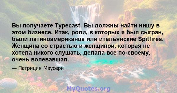 Вы получаете Typecast. Вы должны найти нишу в этом бизнесе. Итак, роли, в которых я был сыгран, были латиноамериканца или итальянские Spitfires. Женщина со страстью и женщиной, которая не хотела никого слушать, делала