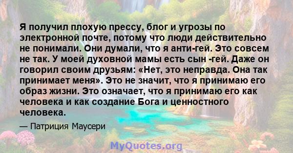 Я получил плохую прессу, блог и угрозы по электронной почте, потому что люди действительно не понимали. Они думали, что я анти-гей. Это совсем не так. У моей духовной мамы есть сын -гей. Даже он говорил своим друзьям: