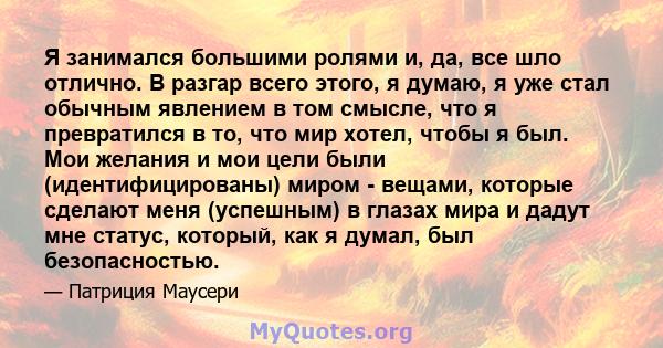 Я занимался большими ролями и, да, все шло отлично. В разгар всего этого, я думаю, я уже стал обычным явлением в том смысле, что я превратился в то, что мир хотел, чтобы я был. Мои желания и мои цели были