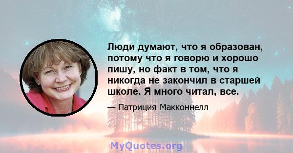 Люди думают, что я образован, потому что я говорю и хорошо пишу, но факт в том, что я никогда не закончил в старшей школе. Я много читал, все.