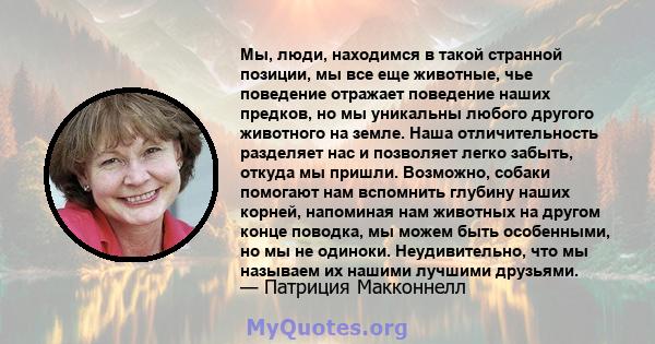 Мы, люди, находимся в такой странной позиции, мы все еще животные, чье поведение отражает поведение наших предков, но мы уникальны любого другого животного на земле. Наша отличительность разделяет нас и позволяет легко