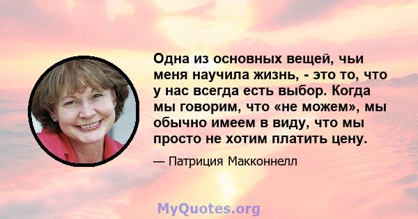 Одна из основных вещей, чьи меня научила жизнь, - это то, что у нас всегда есть выбор. Когда мы говорим, что «не можем», мы обычно имеем в виду, что мы просто не хотим платить цену.