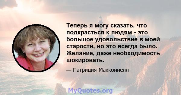 Теперь я могу сказать, что подкрасться к людям - это большое удовольствие в моей старости, но это всегда было. Желание, даже необходимость шокировать.