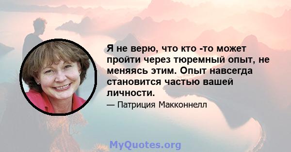 Я не верю, что кто -то может пройти через тюремный опыт, не меняясь этим. Опыт навсегда становится частью вашей личности.