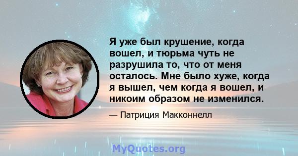 Я уже был крушение, когда вошел, и тюрьма чуть не разрушила то, что от меня осталось. Мне было хуже, когда я вышел, чем когда я вошел, и никоим образом не изменился.