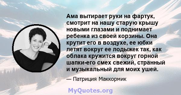 Ама вытирает руки на фартук, смотрит на нашу старую крышу новыми глазами и поднимает ребенка из своей корзины. Она крутит его в воздухе, ее юбки летят вокруг ее лодыжек так, как облака кружится вокруг горной шапки-его