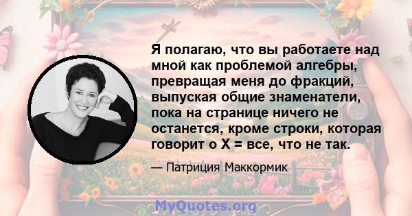 Я полагаю, что вы работаете над мной как проблемой алгебры, превращая меня до фракций, выпуская общие знаменатели, пока на странице ничего не останется, кроме строки, которая говорит о X = все, что не так.