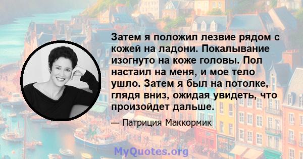 Затем я положил лезвие рядом с кожей на ладони. Покалывание изогнуто на коже головы. Пол настаил на меня, и мое тело ушло. Затем я был на потолке, глядя вниз, ожидая увидеть, что произойдет дальше.