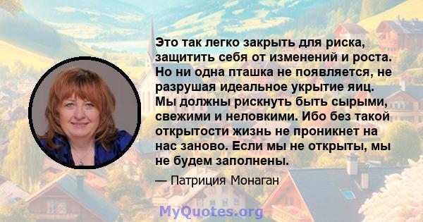 Это так легко закрыть для риска, защитить себя от изменений и роста. Но ни одна пташка не появляется, не разрушая идеальное укрытие яиц. Мы должны рискнуть быть сырыми, свежими и неловкими. Ибо без такой открытости