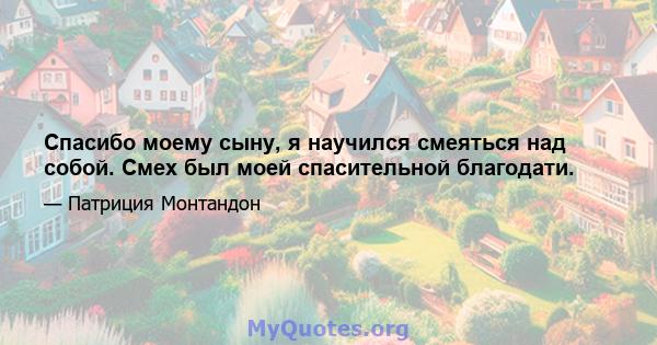 Спасибо моему сыну, я научился смеяться над собой. Смех был моей спасительной благодати.