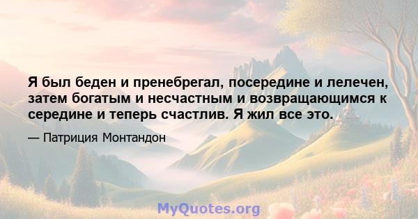 Я был беден и пренебрегал, посередине и лелечен, затем богатым и несчастным и возвращающимся к середине и теперь счастлив. Я жил все это.