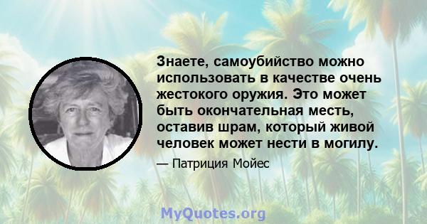 Знаете, самоубийство можно использовать в качестве очень жестокого оружия. Это может быть окончательная месть, оставив шрам, который живой человек может нести в могилу.