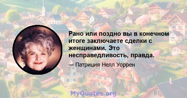 Рано или поздно вы в конечном итоге заключаете сделки с женщинами. Это несправедливость, правда.