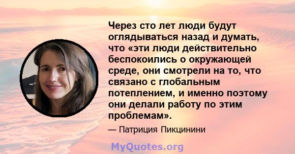 Через сто лет люди будут оглядываться назад и думать, что «эти люди действительно беспокоились о окружающей среде, они смотрели на то, что связано с глобальным потеплением, и именно поэтому они делали работу по этим