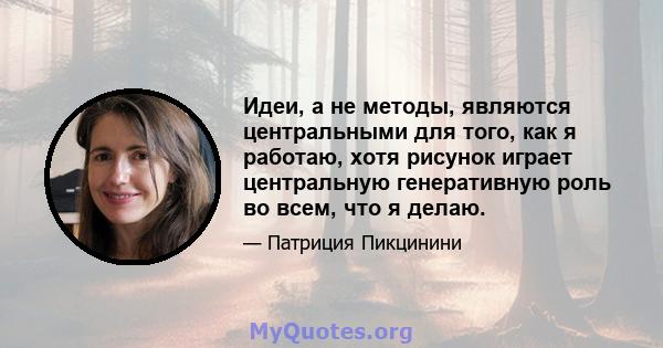 Идеи, а не методы, являются центральными для того, как я работаю, хотя рисунок играет центральную генеративную роль во всем, что я делаю.