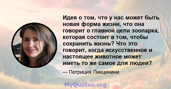 Идея о том, что у нас может быть новая форма жизни, что она говорит о главной цели зоопарка, которая состоит в том, чтобы сохранить жизнь? Что это говорит, когда искусственное и настоящее животное может иметь то же