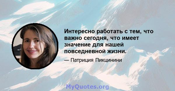 Интересно работать с тем, что важно сегодня, что имеет значение для нашей повседневной жизни.