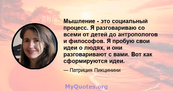 Мышление - это социальный процесс. Я разговариваю со всеми от детей до антропологов и философов. Я пробую свои идеи о людях, и они разговаривают с вами. Вот как сформируются идеи.