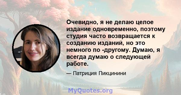 Очевидно, я не делаю целое издание одновременно, поэтому студия часто возвращается к созданию изданий, но это немного по -другому. Думаю, я всегда думаю о следующей работе.