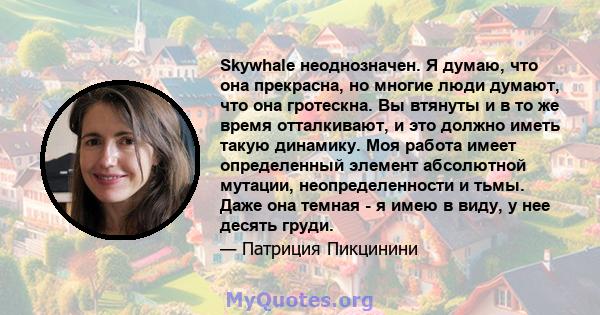 Skywhale неоднозначен. Я думаю, что она прекрасна, но многие люди думают, что она гротескна. Вы втянуты и в то же время отталкивают, и это должно иметь такую ​​динамику. Моя работа имеет определенный элемент абсолютной