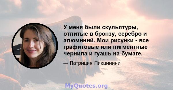 У меня были скульптуры, отлитые в бронзу, серебро и алюминий. Мои рисунки - все графитовые или пигментные чернила и гуашь на бумаге.