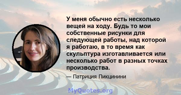 У меня обычно есть несколько вещей на ходу. Будь то мои собственные рисунки для следующей работы, над которой я работаю, в то время как скульптура изготавливается или несколько работ в разных точках производства.