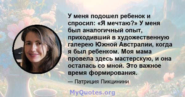 У меня подошел ребенок и спросил: «Я мечтаю?» У меня был аналогичный опыт, приходивший в художественную галерею Южной Австралии, когда я был ребенком. Моя мама провела здесь мастерскую, и она осталась со мной. Это