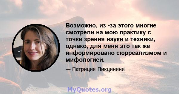 Возможно, из -за этого многие смотрели на мою практику с точки зрения науки и техники, однако, для меня это так же информировано сюрреализмом и мифологией.