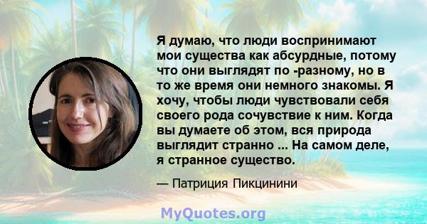 Я думаю, что люди воспринимают мои существа как абсурдные, потому что они выглядят по -разному, но в то же время они немного знакомы. Я хочу, чтобы люди чувствовали себя своего рода сочувствие к ним. Когда вы думаете об 