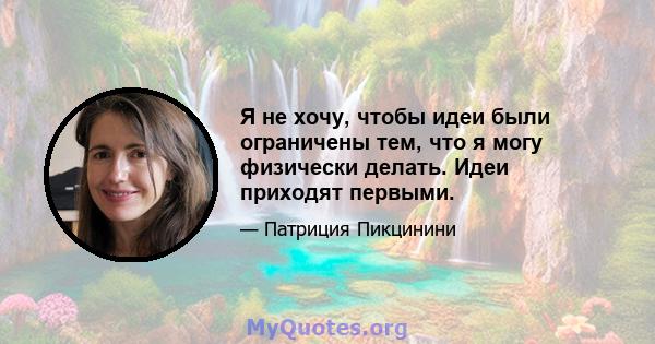 Я не хочу, чтобы идеи были ограничены тем, что я могу физически делать. Идеи приходят первыми.