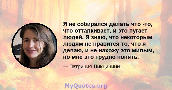 Я не собирался делать что -то, что отталкивает, и это пугает людей. Я знаю, что некоторым людям не нравится то, что я делаю, и не нахожу это милым, но мне это трудно понять.