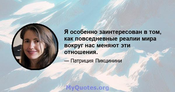 Я особенно заинтересован в том, как повседневные реалии мира вокруг нас меняют эти отношения.