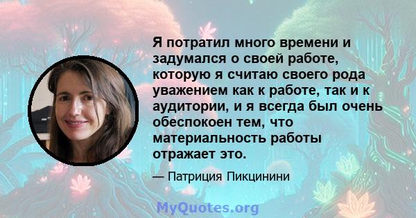 Я потратил много времени и задумался о своей работе, которую я считаю своего рода уважением как к работе, так и к аудитории, и я всегда был очень обеспокоен тем, что материальность работы отражает это.