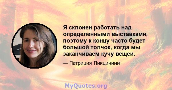 Я склонен работать над определенными выставками, поэтому к концу часто будет большой толчок, когда мы заканчиваем кучу вещей.