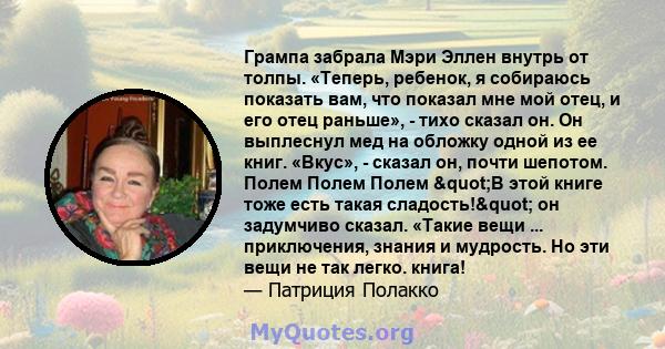 Грампа забрала Мэри Эллен внутрь от толпы. «Теперь, ребенок, я собираюсь показать вам, что показал мне мой отец, и его отец раньше», - тихо сказал он. Он выплеснул мед на обложку одной из ее книг. «Вкус», - сказал он,