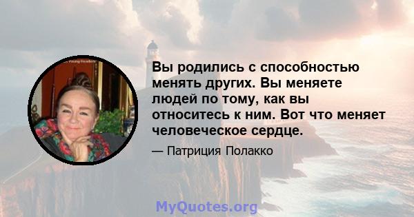 Вы родились с способностью менять других. Вы меняете людей по тому, как вы относитесь к ним. Вот что меняет человеческое сердце.