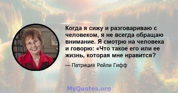 Когда я сижу и разговариваю с человеком, я не всегда обращаю внимание. Я смотрю на человека и говорю: «Что такое его или ее жизнь, которая мне нравится?