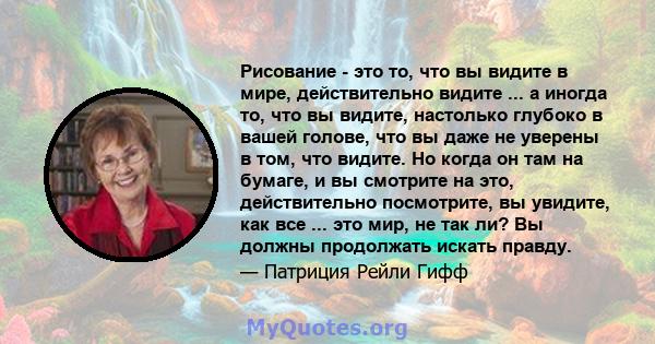 Рисование - это то, что вы видите в мире, действительно видите ... а иногда то, что вы видите, настолько глубоко в вашей голове, что вы даже не уверены в том, что видите. Но когда он там на бумаге, и вы смотрите на это, 