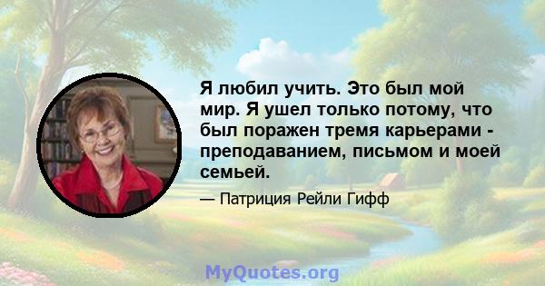 Я любил учить. Это был мой мир. Я ушел только потому, что был поражен тремя карьерами - преподаванием, письмом и моей семьей.