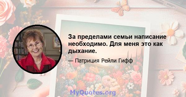 За пределами семьи написание необходимо. Для меня это как дыхание.