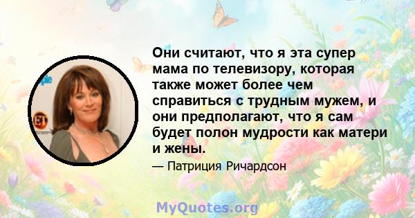 Они считают, что я эта супер мама по телевизору, которая также может более чем справиться с трудным мужем, и они предполагают, что я сам будет полон мудрости как матери и жены.