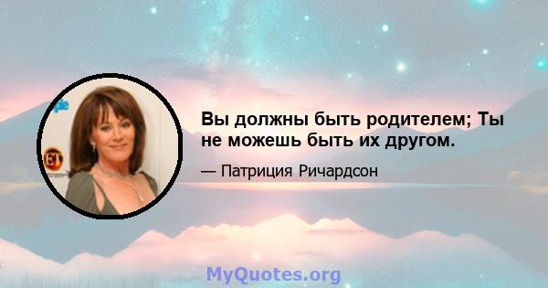 Вы должны быть родителем; Ты не можешь быть их другом.