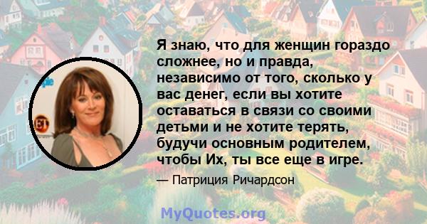 Я знаю, что для женщин гораздо сложнее, но и правда, независимо от того, сколько у вас денег, если вы хотите оставаться в связи со своими детьми и не хотите терять, будучи основным родителем, чтобы Их, ты все еще в игре.