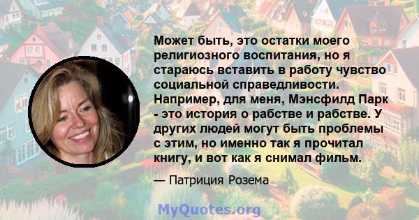 Может быть, это остатки моего религиозного воспитания, но я стараюсь вставить в работу чувство социальной справедливости. Например, для меня, Мэнсфилд Парк - это история о рабстве и рабстве. У других людей могут быть