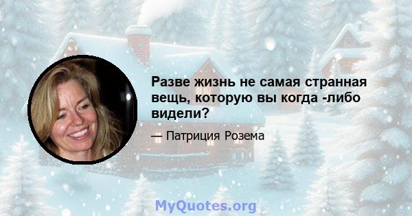 Разве жизнь не самая странная вещь, которую вы когда -либо видели?