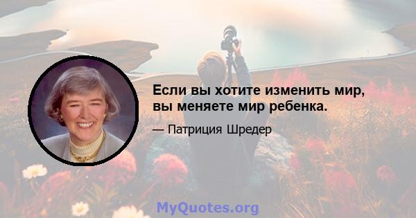 Если вы хотите изменить мир, вы меняете мир ребенка.